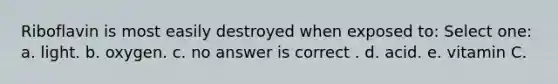 Riboflavin is most easily destroyed when exposed to: Select one: a. light. b. oxygen. c. no answer is correct . d. acid. e. vitamin C.