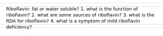 Riboflavin: fat or water soluble? 1. what is the function of riboflavin? 2. what are some sources of riboflavin? 3. what is the RDA for riboflavin? 4. what is a symptom of mild riboflavin deficiency?