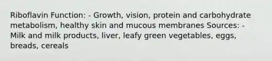 Riboflavin Function: - Growth, vision, protein and carbohydrate metabolism, healthy skin and mucous membranes Sources: - Milk and milk products, liver, leafy green vegetables, eggs, breads, cereals