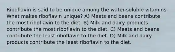 Riboflavin is said to be unique among the water-soluble vitamins. What makes riboflavin unique? A) Meats and beans contribute the most riboflavin to the diet. B) Milk and dairy products contribute the most riboflavin to the diet. C) Meats and beans contribute the least riboflavin to the diet. D) Milk and dairy products contribute the least riboflavin to the diet.