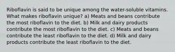 Riboflavin is said to be unique among the water-soluble vitamins. What makes riboflavin unique? a) Meats and beans contribute the most riboflavin to the diet. b) Milk and dairy products contribute the most riboflavin to the diet. c) Meats and beans contribute the least riboflavin to the diet. d) Milk and dairy products contribute the least riboflavin to the diet.