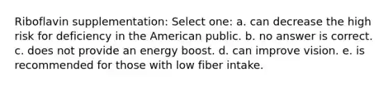 Riboflavin supplementation: Select one: a. can decrease the high risk for deficiency in the American public. b. no answer is correct. c. does not provide an energy boost. d. can improve vision. e. is recommended for those with low fiber intake.