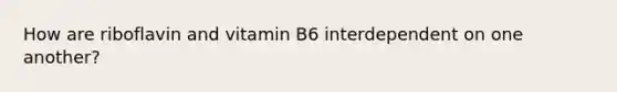 How are riboflavin and vitamin B6 interdependent on one another?