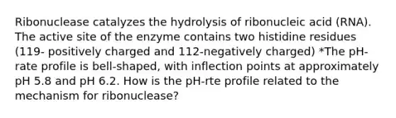 Ribonuclease catalyzes the hydrolysis of ribonucleic acid (RNA). The active site of the enzyme contains two histidine residues (119- positively charged and 112-negatively charged) *The pH-rate profile is bell-shaped, with inflection points at approximately pH 5.8 and pH 6.2. How is the pH-rte profile related to the mechanism for ribonuclease?