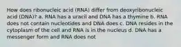 How does ribonucleic acid (RNA) differ from deoxyribonucleic acid (DNA)? a. RNA has a uracil and DNA has a thymine b. RNA does not contain nucleotides and DNA does c. DNA resides in the cytoplasm of the cell and RNA is in the nucleus d. DNA has a messenger form and RNA does not