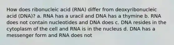 How does ribonucleic acid (RNA) differ from deoxyribonucleic acid (DNA)? a. RNA has a uracil and DNA has a thymine b. RNA does not contain nucleotides and DNA does c. DNA resides in the cytoplasm of the cell and RNA is in the nucleus d. DNA has a messenger form and RNA does not