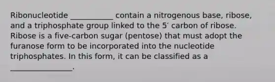 Ribonucleotide ___________ contain a nitrogenous base, ribose, and a triphosphate group linked to the 5′ carbon of ribose. Ribose is a five-carbon sugar (pentose) that must adopt the furanose form to be incorporated into the nucleotide triphosphates. In this form, it can be classified as a ________________.