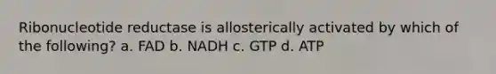 Ribonucleotide reductase is allosterically activated by which of the following? a. FAD b. NADH c. GTP d. ATP