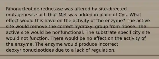 Ribonucleotide reductase was altered by site-directed mutagenesis such that Met was added in place of Cys. What effect would this have on the activity of the enzyme? The active site would remove the correct hydroxyl group from ribose. The active site would be nonfunctional. The substrate specificity site would not function. There would be no effect on the activity of the enzyme. The enzyme would produce incorrect deoxyribonucleotides due to a lack of regulation.