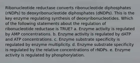 Ribonucleotide reductase converts ribonucleotide diphosphates (rNDPs) to deoxyribonucleotide diphosphates (dNDPs). This is the key enzyme regulating synthesis of deoxyribonucleotides. Which of the following statements about the regulation of ribonucleotide reductase is TRUE? a. Enzyme activity is regulated by AMP concentrations. b. Enzyme activity is regulated by dATP and ATP concentrations. c. Enzyme substrate specificity is regulated by enzyme multiplicity. d. Enzyme substrate specificity is regulated by the relative concentrations of rNDPs. e. Enzyme activity is regulated by phosphorylation.