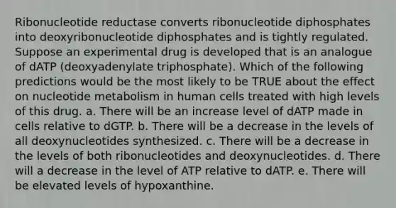 Ribonucleotide reductase converts ribonucleotide diphosphates into deoxyribonucleotide diphosphates and is tightly regulated. Suppose an experimental drug is developed that is an analogue of dATP (deoxyadenylate triphosphate). Which of the following predictions would be the most likely to be TRUE about the effect on nucleotide metabolism in human cells treated with high levels of this drug. a. There will be an increase level of dATP made in cells relative to dGTP. b. There will be a decrease in the levels of all deoxynucleotides synthesized. c. There will be a decrease in the levels of both ribonucleotides and deoxynucleotides. d. There will a decrease in the level of ATP relative to dATP. e. There will be elevated levels of hypoxanthine.