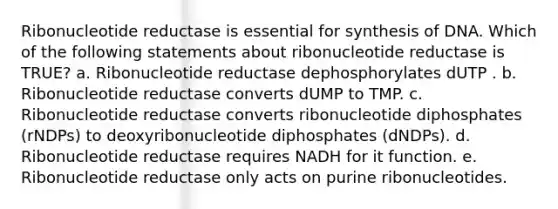 Ribonucleotide reductase is essential for synthesis of DNA. Which of the following statements about ribonucleotide reductase is TRUE? a. Ribonucleotide reductase dephosphorylates dUTP . b. Ribonucleotide reductase converts dUMP to TMP. c. Ribonucleotide reductase converts ribonucleotide diphosphates (rNDPs) to deoxyribonucleotide diphosphates (dNDPs). d. Ribonucleotide reductase requires NADH for it function. e. Ribonucleotide reductase only acts on purine ribonucleotides.