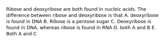 Ribose and deoxyribose are both found in nucleic acids. The difference between ribose and deoxyribose is that A. deoxyribose is found in DNA B. Ribose is a pentose sugar C. Deoxyribose is found in DNA, whereas ribose is found in RNA D. both A and B E. Both A and C