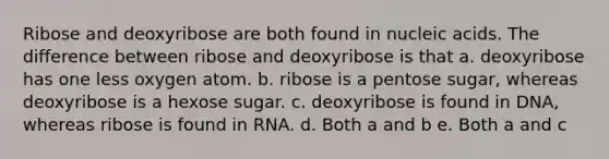 Ribose and deoxyribose are both found in nucleic acids. The difference between ribose and deoxyribose is that a. deoxyribose has one less oxygen atom. b. ribose is a pentose sugar, whereas deoxyribose is a hexose sugar. c. deoxyribose is found in DNA, whereas ribose is found in RNA. d. Both a and b e. Both a and c