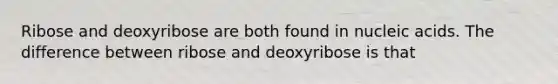 Ribose and deoxyribose are both found in nucleic acids. The difference between ribose and deoxyribose is that