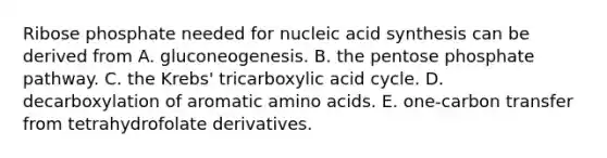 Ribose phosphate needed for nucleic acid synthesis can be derived from A. gluconeogenesis. B. the pentose phosphate pathway. C. the Krebs' tricarboxylic acid cycle. D. decarboxylation of aromatic amino acids. E. one-carbon transfer from tetrahydrofolate derivatives.