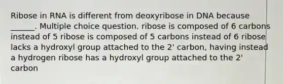 Ribose in RNA is different from deoxyribose in DNA because ______. Multiple choice question. ribose is composed of 6 carbons instead of 5 ribose is composed of 5 carbons instead of 6 ribose lacks a hydroxyl group attached to the 2' carbon, having instead a hydrogen ribose has a hydroxyl group attached to the 2' carbon