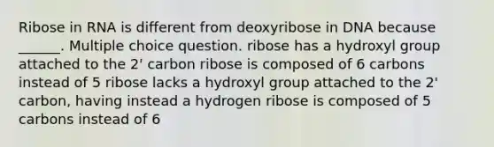 Ribose in RNA is different from deoxyribose in DNA because ______. Multiple choice question. ribose has a hydroxyl group attached to the 2' carbon ribose is composed of 6 carbons instead of 5 ribose lacks a hydroxyl group attached to the 2' carbon, having instead a hydrogen ribose is composed of 5 carbons instead of 6