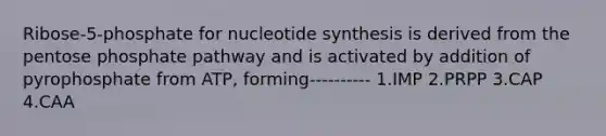 Ribose-5-phosphate for nucleotide synthesis is derived from the pentose phosphate pathway and is activated by addition of pyrophosphate from ATP, forming---------- 1.IMP 2.PRPP 3.CAP 4.CAA