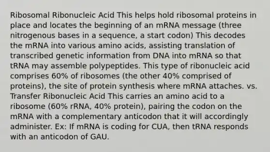 Ribosomal Ribonucleic Acid This helps hold ribosomal proteins in place and locates the beginning of an mRNA message (three nitrogenous bases in a sequence, a start codon) This decodes the mRNA into various <a href='https://www.questionai.com/knowledge/k9gb720LCl-amino-acids' class='anchor-knowledge'>amino acids</a>, assisting translation of transcribed genetic information from DNA into mRNA so that tRNA may assemble polypeptides. This type of ribonucleic acid comprises 60% of ribosomes (the other 40% comprised of proteins), the site of protein synthesis where mRNA attaches. vs. Transfer Ribonucleic Acid This carries an amino acid to a ribosome (60% rRNA, 40% protein), pairing the codon on the mRNA with a complementary anticodon that it will accordingly administer. Ex: If mRNA is coding for CUA, then tRNA responds with an anticodon of GAU.