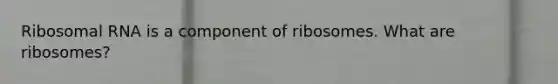 Ribosomal RNA is a component of ribosomes. What are ribosomes?