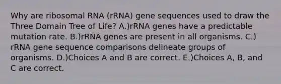 Why are ribosomal RNA (rRNA) gene sequences used to draw the Three Domain Tree of Life? A.)rRNA genes have a predictable mutation rate. B.)rRNA genes are present in all organisms. C.) rRNA gene sequence comparisons delineate groups of organisms. D.)Choices A and B are correct. E.)Choices A, B, and C are correct.