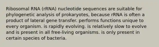 Ribosomal RNA (rRNA) nucleotide sequences are suitable for phylogenetic analysis of prokaryotes, because rRNA is often a product of lateral gene transfer. performs functions unique to every organism. is rapidly evolving. is relatively slow to evolve and is present in all free-living organisms. is only present in certain species of bacteria.