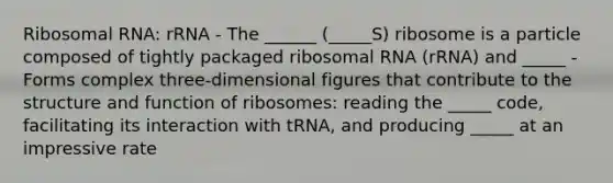 Ribosomal RNA: rRNA - The ______ (_____S) ribosome is a particle composed of tightly packaged ribosomal RNA (rRNA) and _____ - Forms complex three-dimensional figures that contribute to the structure and function of ribosomes: reading the _____ code, facilitating its interaction with tRNA, and producing _____ at an impressive rate