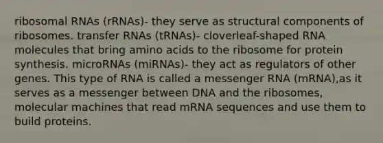 ribosomal RNAs (rRNAs)- they serve as structural components of ribosomes. transfer RNAs (tRNAs)- cloverleaf-shaped RNA molecules that bring amino acids to the ribosome for protein synthesis. microRNAs (miRNAs)- they act as regulators of other genes. This type of RNA is called a messenger RNA (mRNA),as it serves as a messenger between DNA and the ribosomes, molecular machines that read mRNA sequences and use them to build proteins.