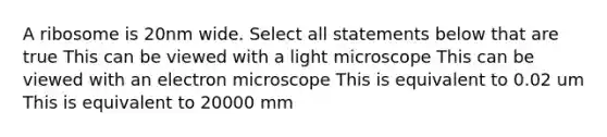 A ribosome is 20nm wide. Select all statements below that are true This can be viewed with a light microscope This can be viewed with an electron microscope This is equivalent to 0.02 um This is equivalent to 20000 mm