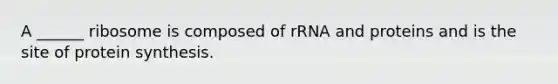 A ______ ribosome is composed of rRNA and proteins and is the site of protein synthesis.