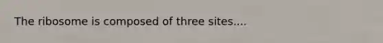 The ribosome is composed of three sites....