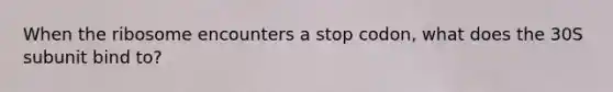 When the ribosome encounters a stop codon, what does the 30S subunit bind to?