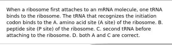 When a ribosome first attaches to an mRNA molecule, one tRNA binds to the ribosome. The tRNA that recognizes the initiation codon binds to the A. amino acid site (A site) of the ribosome. B. peptide site (P site) of the ribosome. C. second tRNA before attaching to the ribosome. D. both A and C are correct.