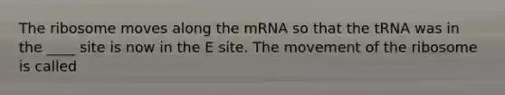 The ribosome moves along the mRNA so that the tRNA was in the ____ site is now in the E site. The movement of the ribosome is called