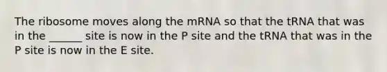 The ribosome moves along the mRNA so that the tRNA that was in the ______ site is now in the P site and the tRNA that was in the P site is now in the E site.