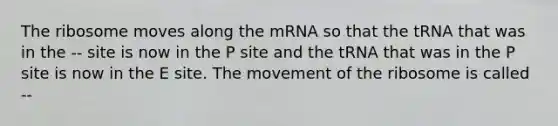 The ribosome moves along the mRNA so that the tRNA that was in the -- site is now in the P site and the tRNA that was in the P site is now in the E site. The movement of the ribosome is called --