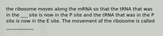 the ribosome moves along the mRNA so that the tRNA that was in the ___ site is now in the P site and the tRNA that was in the P site is now in the E site. The movement of the ribosome is called ____________