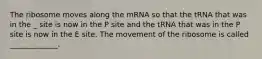 The ribosome moves along the mRNA so that the tRNA that was in the _ site is now in the P site and the tRNA that was in the P site is now in the E site. The movement of the ribosome is called _____________.