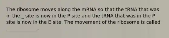 The ribosome moves along the mRNA so that the tRNA that was in the _ site is now in the P site and the tRNA that was in the P site is now in the E site. The movement of the ribosome is called _____________.