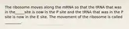 The ribosome moves along the mRNA so that the tRNA that was in the_____site is now in the P site and the tRNA that was in the P site is now in the E site. The movement of the ribosome is called _________.