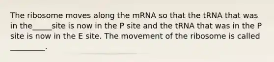 The ribosome moves along the mRNA so that the tRNA that was in the_____site is now in the P site and the tRNA that was in the P site is now in the E site. The movement of the ribosome is called _________.