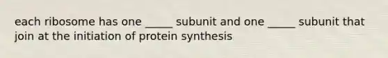 each ribosome has one _____ subunit and one _____ subunit that join at the initiation of protein synthesis