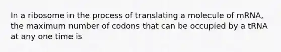 In a ribosome in the process of translating a molecule of mRNA, the maximum number of codons that can be occupied by a tRNA at any one time is