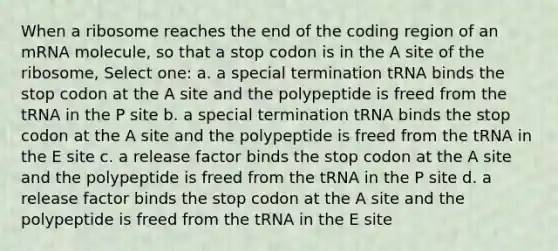 When a ribosome reaches the end of the coding region of an mRNA molecule, so that a stop codon is in the A site of the ribosome, Select one: a. a special termination tRNA binds the stop codon at the A site and the polypeptide is freed from the tRNA in the P site b. a special termination tRNA binds the stop codon at the A site and the polypeptide is freed from the tRNA in the E site c. a release factor binds the stop codon at the A site and the polypeptide is freed from the tRNA in the P site d. a release factor binds the stop codon at the A site and the polypeptide is freed from the tRNA in the E site