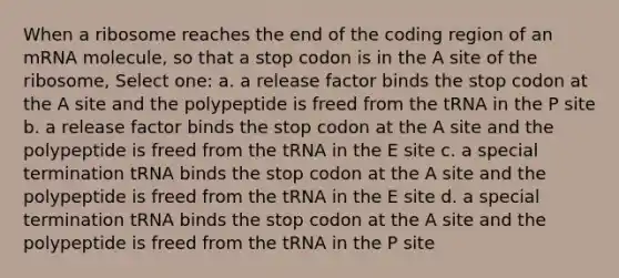 When a ribosome reaches the end of the coding region of an mRNA molecule, so that a stop codon is in the A site of the ribosome, Select one: a. a release factor binds the stop codon at the A site and the polypeptide is freed from the tRNA in the P site b. a release factor binds the stop codon at the A site and the polypeptide is freed from the tRNA in the E site c. a special termination tRNA binds the stop codon at the A site and the polypeptide is freed from the tRNA in the E site d. a special termination tRNA binds the stop codon at the A site and the polypeptide is freed from the tRNA in the P site