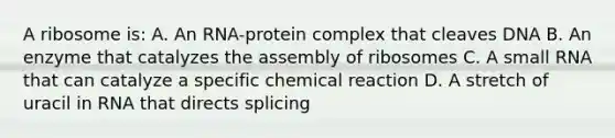 A ribosome is: A. An RNA-protein complex that cleaves DNA B. An enzyme that catalyzes the assembly of ribosomes C. A small RNA that can catalyze a specific chemical reaction D. A stretch of uracil in RNA that directs splicing