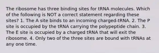 The ribosome has three binding sites for tRNA molecules. Which of the following is NOT a correct statement regarding these sites? 1. The A site binds to an incoming charged-tRNA. 2. The P site is occupied by the tRNA carrying the polypeptide chain. 3. The E site is occupied by a charged tRNA that will exit the ribosome. 4. Only two of the three sites are bound with tRNAs at any one time.