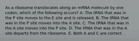 As a ribosome translocates along an mRNA molecule by one codon, which of the following occurs? A. The tRNA that was in the P site moves to the E site and is released. B. The tRNA that was in the P site moves into the A site. C. The tRNA that was in the A site moves into the P site. D. The tRNA that was in the A site departs from the ribosome. E. Both A and C are correct.