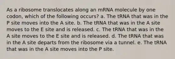 As a ribosome translocates along an mRNA molecule by one codon, which of the following occurs? a. The tRNA that was in the P site moves into the A site. b. The tRNA that was in the A site moves to the E site and is released. c. The tRNA that was in the A site moves to the E site and is released. d. The tRNA that was in the A site departs from the ribosome via a tunnel. e. The tRNA that was in the A site moves into the P site.